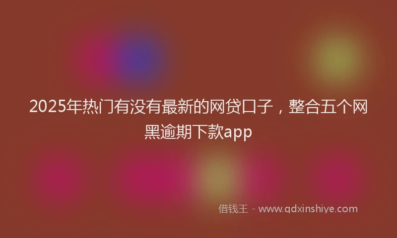 2025年热门有没有最新的网贷口子，整合五个网黑逾期下款app