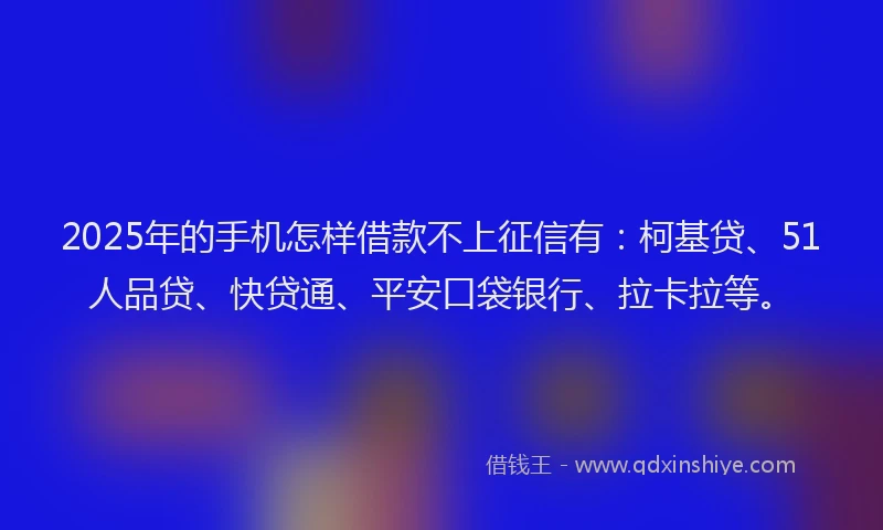2025年的手机怎样借款不上征信有：柯基贷、51人品贷、快贷通、平安口袋银行、拉卡拉等。
