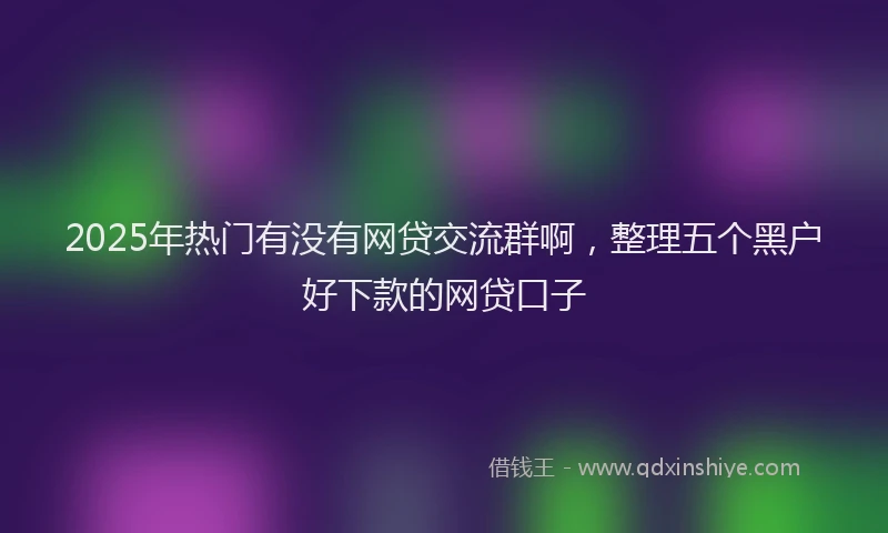 2025年热门有没有网贷交流群啊，整理五个黑户好下款的网贷口子