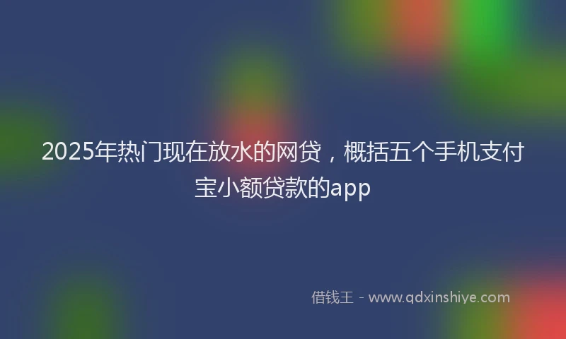 2025年热门现在放水的网贷，概括五个手机支付宝小额贷款的app