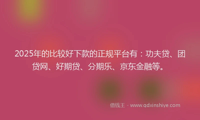 2025年的比较好下款的正规平台有：功夫贷、团贷网、好期贷、分期乐、京东金融等。