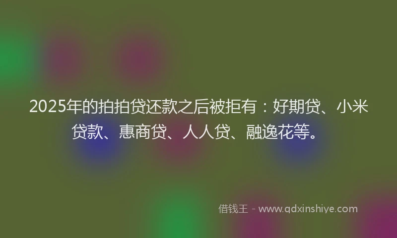 2025年的拍拍贷还款之后被拒有：好期贷、小米贷款、惠商贷、人人贷、融逸花等。