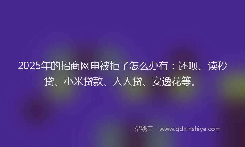 2025年的招商网申被拒了怎么办有：还呗、读秒贷、小米贷款、人人贷、安逸花等。