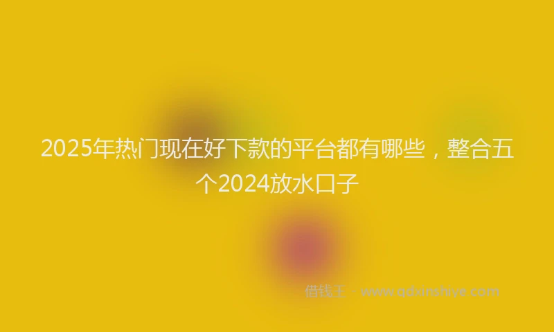 2025年热门现在好下款的平台都有哪些，整合五个2024放水口子