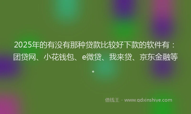 2025年的有没有那种贷款比较好下款的软件有：团贷网、小花钱包、e微贷、我来贷、京东金融等。