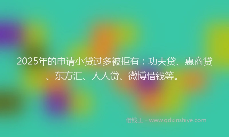 2025年的申请小贷过多被拒有：功夫贷、惠商贷、东方汇、人人贷、微博借钱等。