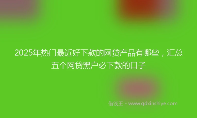2025年热门最近好下款的网贷产品有哪些，汇总五个网贷黑户必下款的口子