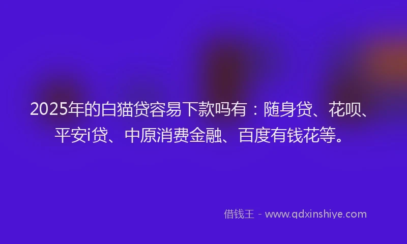 2025年的白猫贷容易下款吗有：随身贷、花呗、平安i贷、中原消费金融、百度有钱花等。