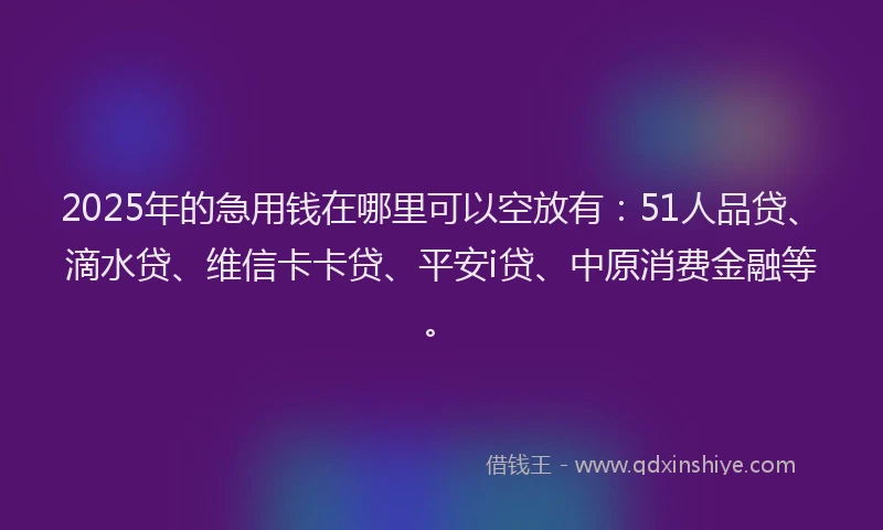 2025年的急用钱在哪里可以空放有：51人品贷、滴水贷、维信卡卡贷、平安i贷、中原消费金融等。