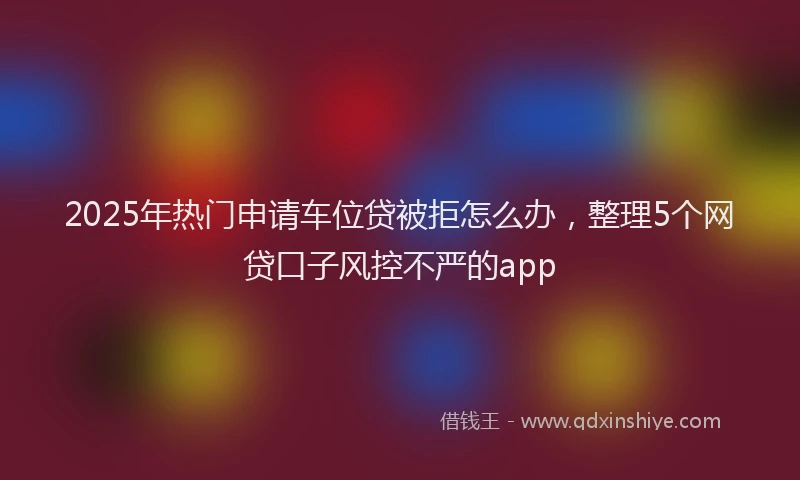 2025年热门申请车位贷被拒怎么办，整理5个网贷口子风控不严的app