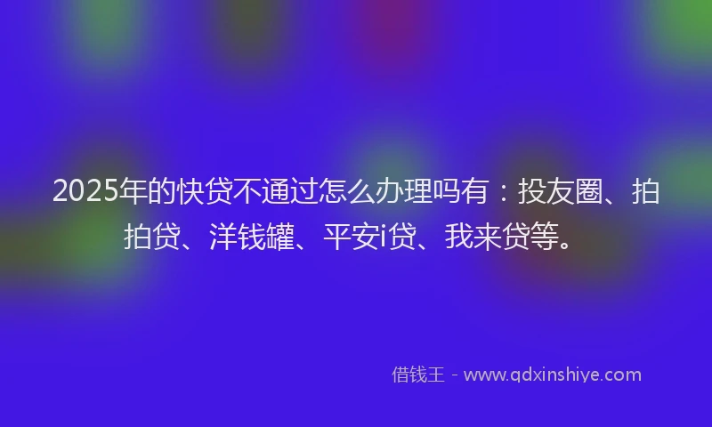 2025年的快贷不通过怎么办理吗有：投友圈、拍拍贷、洋钱罐、平安i贷、我来贷等。