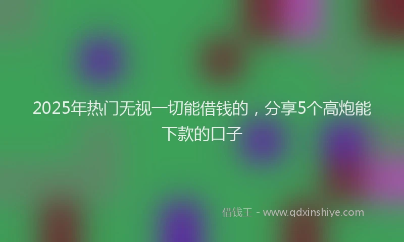 2025年热门无视一切能借钱的，分享5个高炮能下款的口子