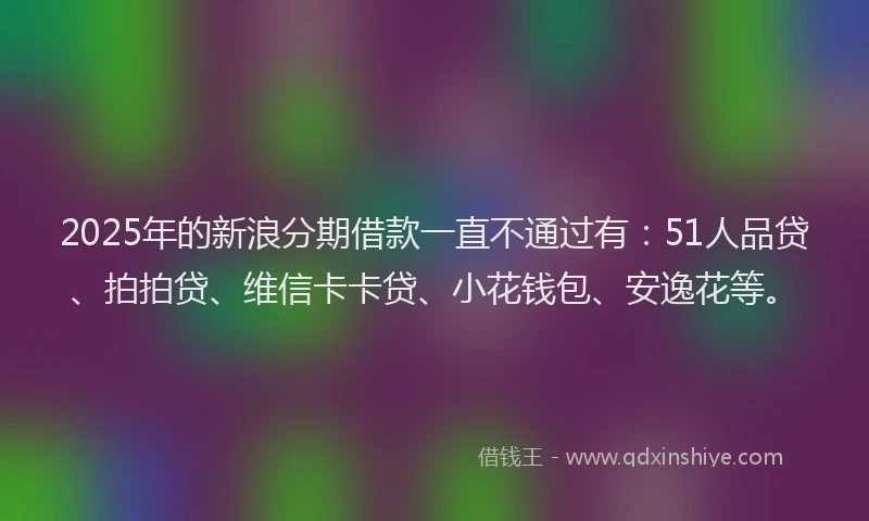 2025年的新浪分期借款一直不通过有：51人品贷、拍拍贷、维信卡卡贷、小花钱包、安逸花等。