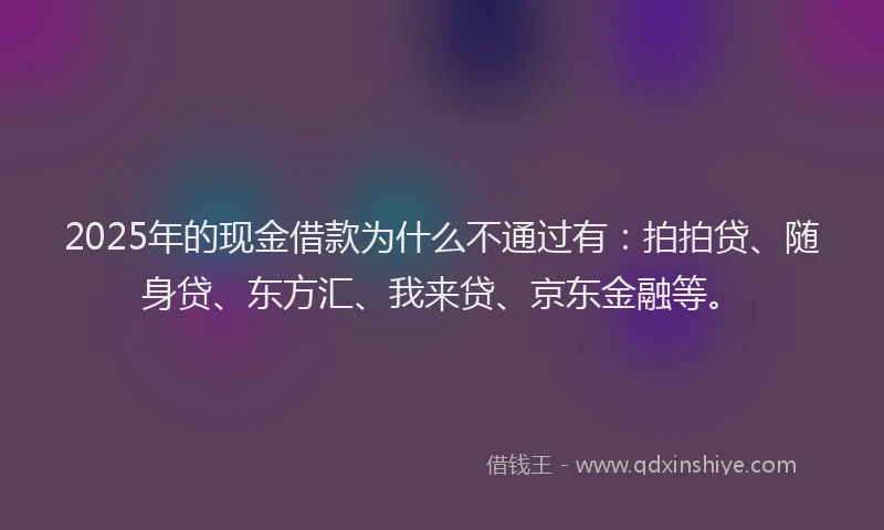 2025年的现金借款为什么不通过有：拍拍贷、随身贷、东方汇、我来贷、京东金融等。