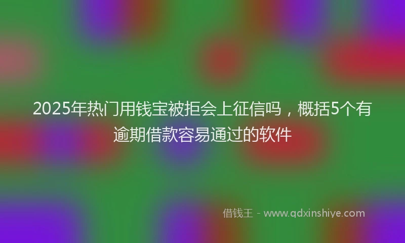 2025年热门用钱宝被拒会上征信吗，概括5个有逾期借款容易通过的软件