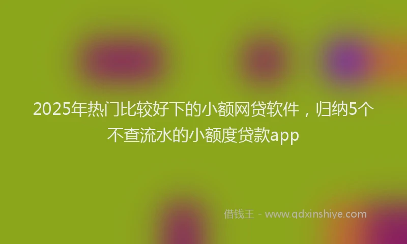 2025年热门比较好下的小额网贷软件，归纳5个不查流水的小额度贷款app