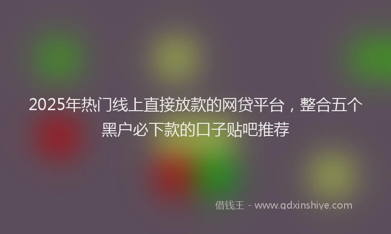 2025年热门线上直接放款的网贷平台，整合五个黑户必下款的口子贴吧推荐