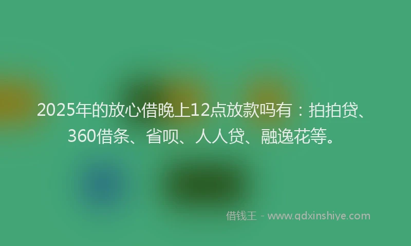 2025年的放心借晚上12点放款吗有：拍拍贷、360借条、省呗、人人贷、融逸花等。
