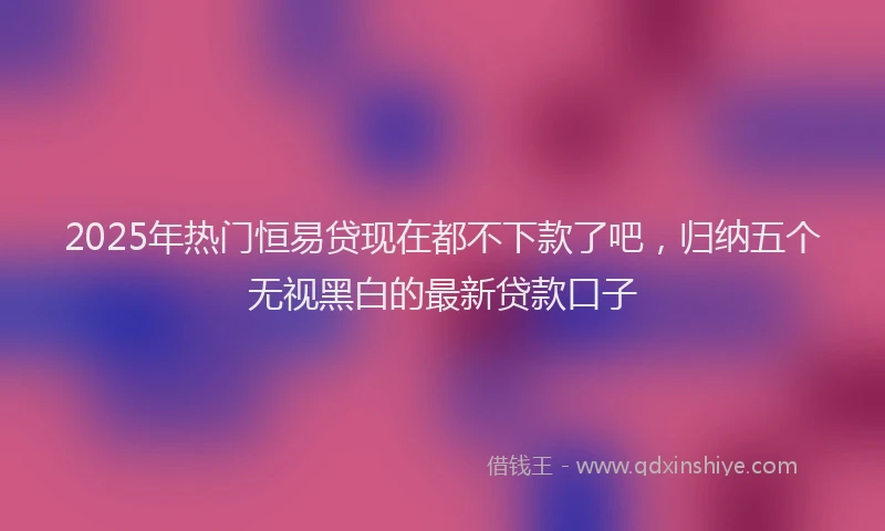 2025年热门恒易贷现在都不下款了吧，归纳五个无视黑白的最新贷款口子