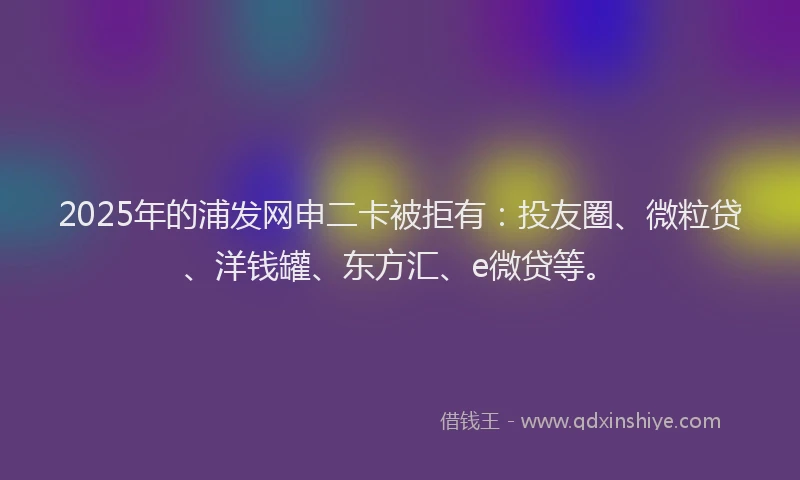 2025年的浦发网申二卡被拒有：投友圈、微粒贷、洋钱罐、东方汇、e微贷等。