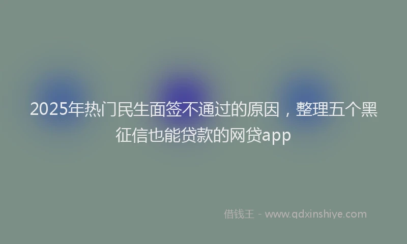 2025年热门民生面签不通过的原因，整理五个黑征信也能贷款的网贷app