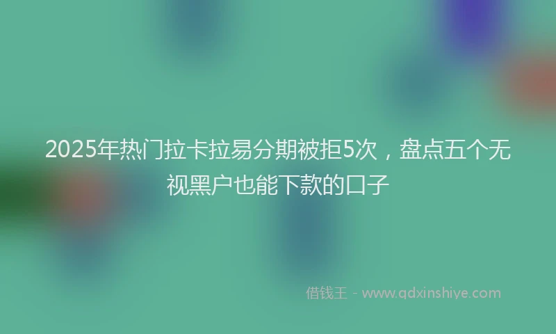 2025年热门拉卡拉易分期被拒5次，盘点五个无视黑户也能下款的口子