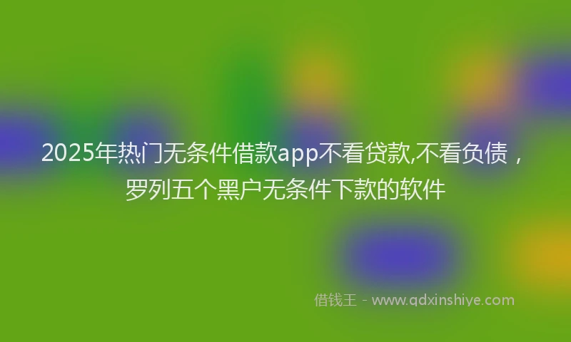 2025年热门无条件借款app不看贷款,不看负债，罗列五个黑户无条件下款的软件