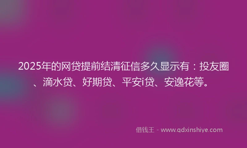 2025年的网贷提前结清征信多久显示有：投友圈、滴水贷、好期贷、平安i贷、安逸花等。