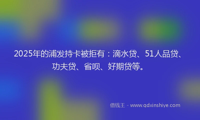 2025年的浦发持卡被拒有：滴水贷、51人品贷、功夫贷、省呗、好期贷等。