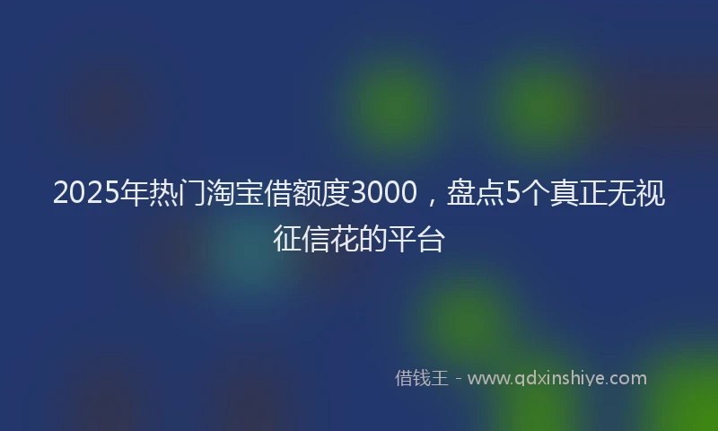 2025年热门淘宝借额度3000，盘点5个真正无视征信花的平台