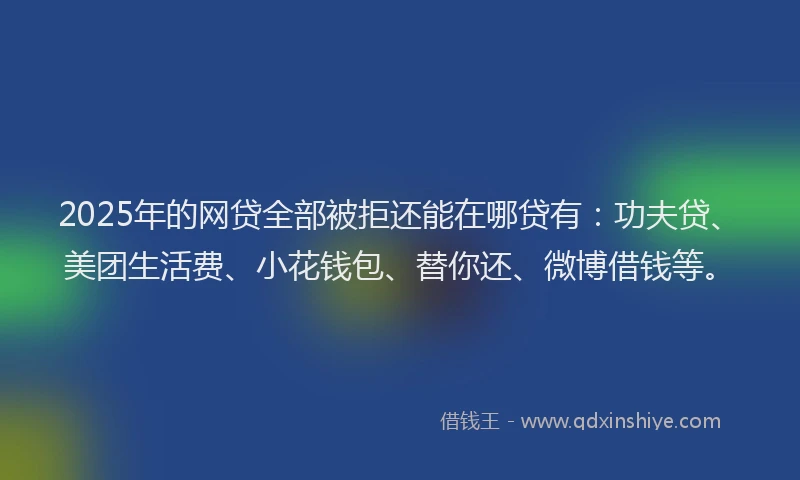 2025年的网贷全部被拒还能在哪贷有：功夫贷、美团生活费、小花钱包、替你还、微博借钱等。