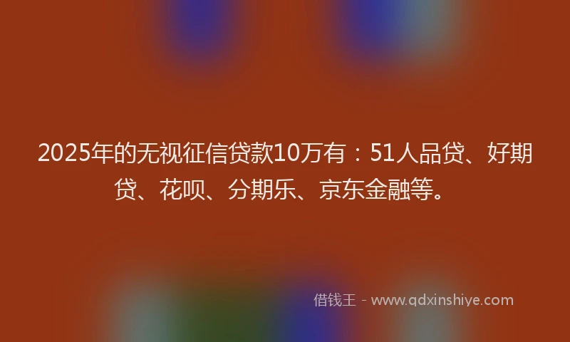 2025年的无视征信贷款10万有：51人品贷、好期贷、花呗、分期乐、京东金融等。