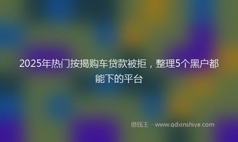 2025年热门按揭购车贷款被拒，整理5个黑户都能下的平台