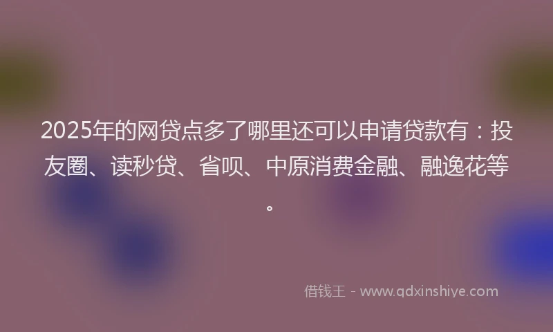 2025年的网贷点多了哪里还可以申请贷款有：投友圈、读秒贷、省呗、中原消费金融、融逸花等。