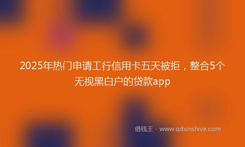 2025年热门申请工行信用卡五天被拒，整合5个无视黑白户的贷款app