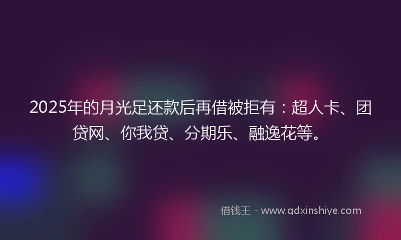 2025年的月光足还款后再借被拒有：超人卡、团贷网、你我贷、分期乐、融逸花等。