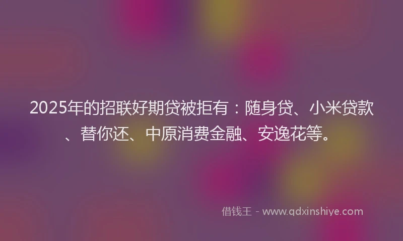 2025年的招联好期贷被拒有：随身贷、小米贷款、替你还、中原消费金融、安逸花等。