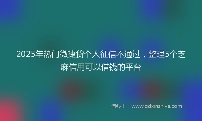 2025年热门微捷贷个人征信不通过，整理5个芝麻信用可以借钱的平台