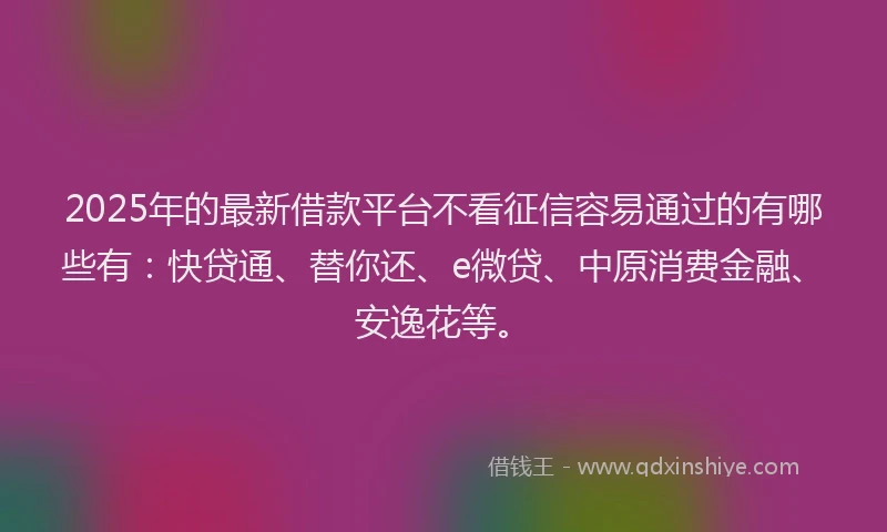 2025年的最新借款平台不看征信容易通过的有哪些有：快贷通、替你还、e微贷、中原消费金融、安逸花等。