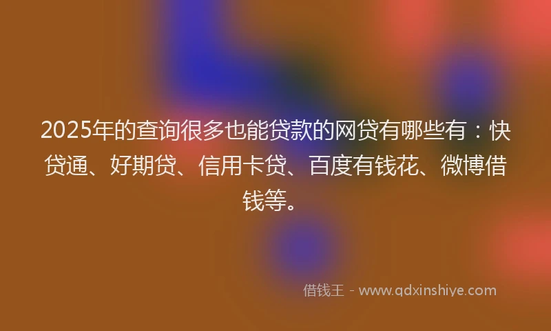 2025年的查询很多也能贷款的网贷有哪些有：快贷通、好期贷、信用卡贷、百度有钱花、微博借钱等。