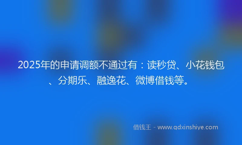 2025年的申请调额不通过有：读秒贷、小花钱包、分期乐、融逸花、微博借钱等。