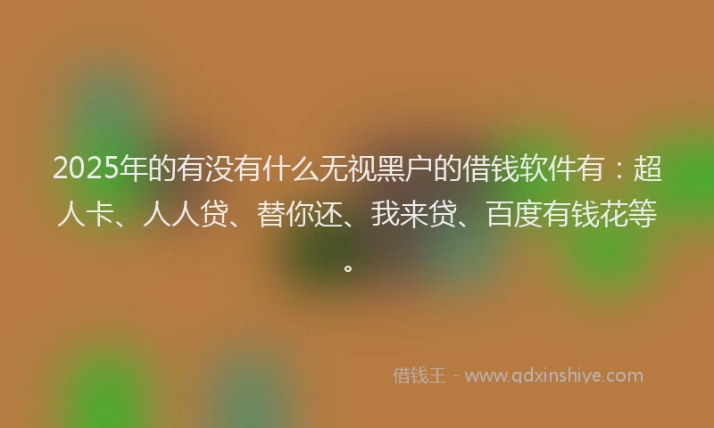 2025年的有没有什么无视黑户的借钱软件有：超人卡、人人贷、替你还、我来贷、百度有钱花等。