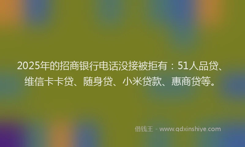 2025年的招商银行电话没接被拒有：51人品贷、维信卡卡贷、随身贷、小米贷款、惠商贷等。