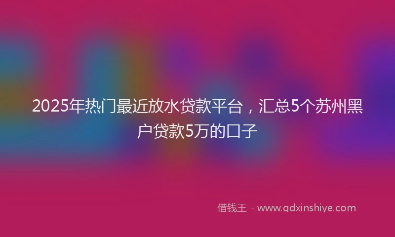 2025年热门最近放水贷款平台，汇总5个苏州黑户贷款5万的口子