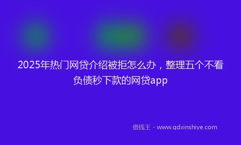2025年热门网贷介绍被拒怎么办，整理五个不看负债秒下款的网贷app
