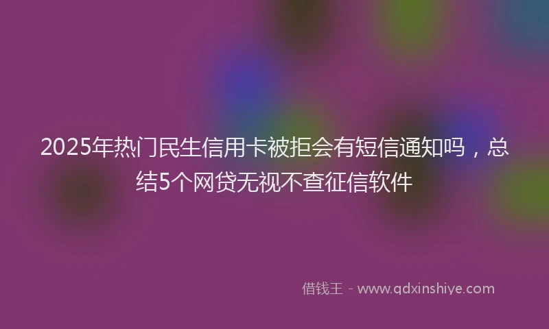 2025年热门民生信用卡被拒会有短信通知吗，总结5个网贷无视不查征信软件