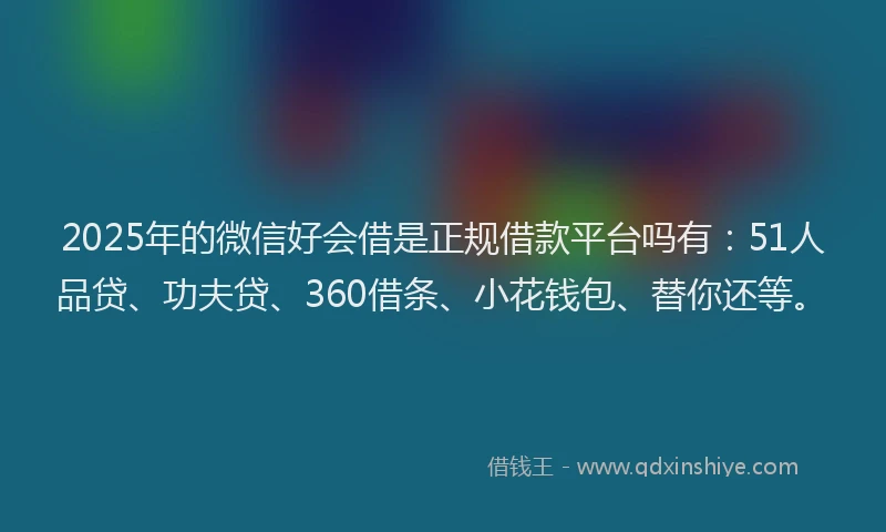 2025年的微信好会借是正规借款平台吗有：51人品贷、功夫贷、360借条、小花钱包、替你还等。