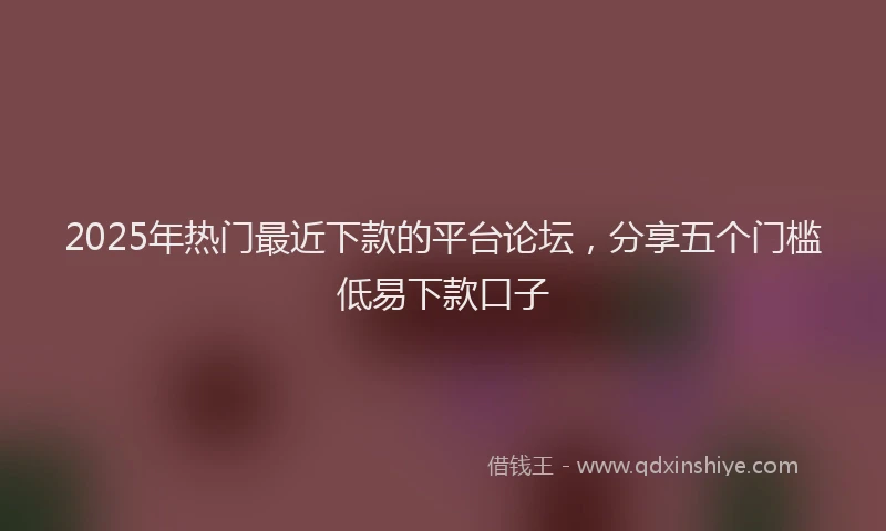 2025年热门最近下款的平台论坛，分享五个门槛低易下款口子
