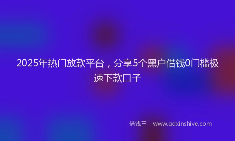2025年热门放款平台，分享5个黑户借钱0门槛极速下款口子