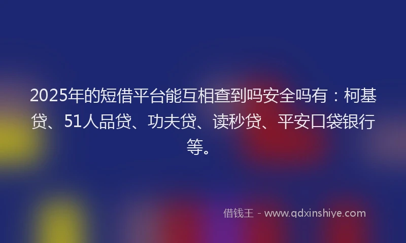 2025年的短借平台能互相查到吗安全吗有：柯基贷、51人品贷、功夫贷、读秒贷、平安口袋银行等。